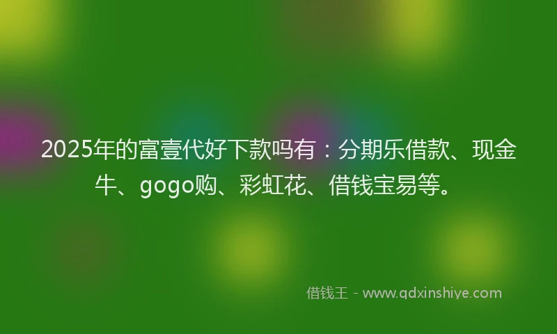 2025年的富壹代好下款吗有：分期乐借款、现金牛、gogo购、彩虹花、借钱宝易等。