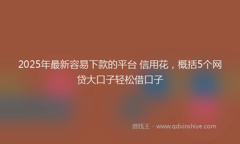 2025年最新容易下款的平台 信用花，概括5个网贷大口子轻松借口子