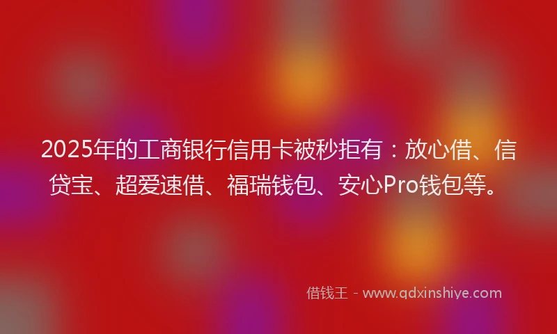2025年的工商银行信用卡被秒拒有：放心借、信贷宝、超爱速借、福瑞钱包、安心Pro钱包等。