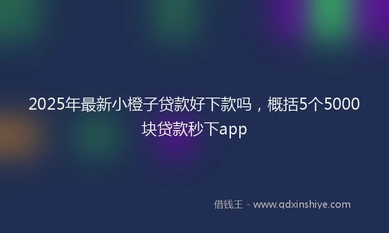 2025年最新小橙子贷款好下款吗，概括5个5000块贷款秒下app