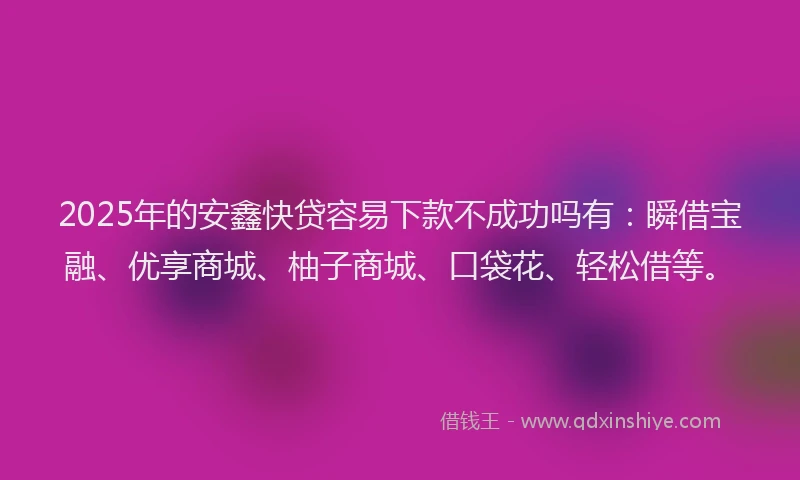 2025年的安鑫快贷容易下款不成功吗有：瞬借宝融、优享商城、柚子商城、口袋花、轻松借等。