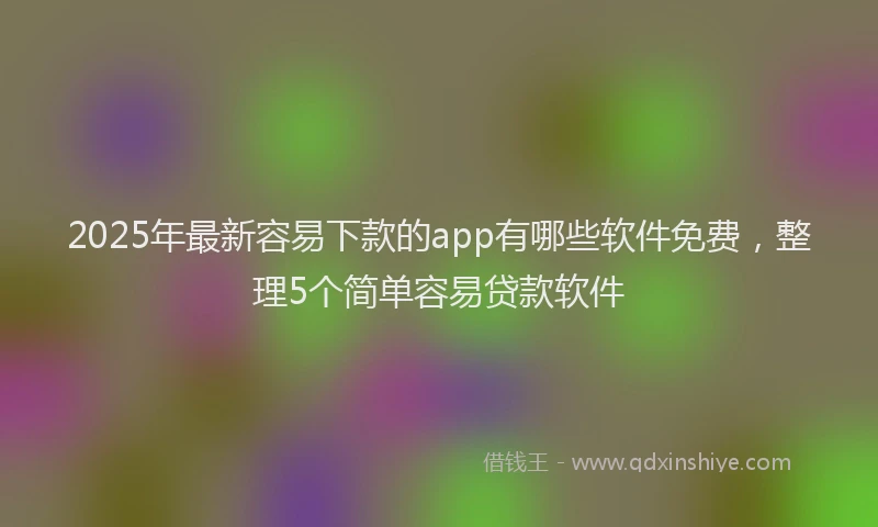 2025年最新容易下款的app有哪些软件免费，整理5个简单容易贷款软件