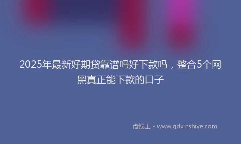 2025年最新好期贷靠谱吗好下款吗，整合5个网黑真正能下款的口子