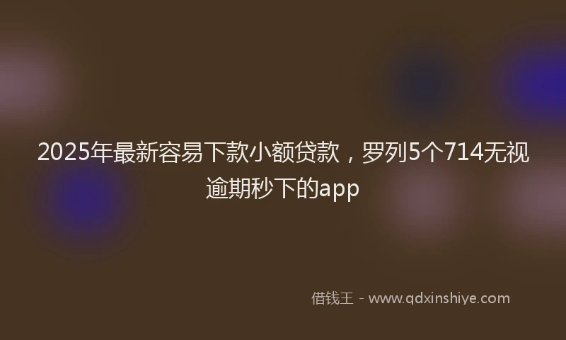 2025年最新容易下款小额贷款，罗列5个714无视逾期秒下的app