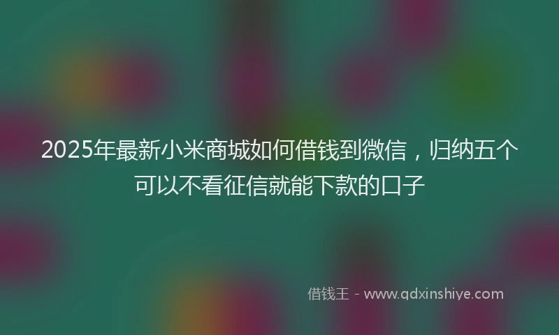 2025年最新小米商城如何借钱到微信，归纳五个可以不看征信就能下款的口子