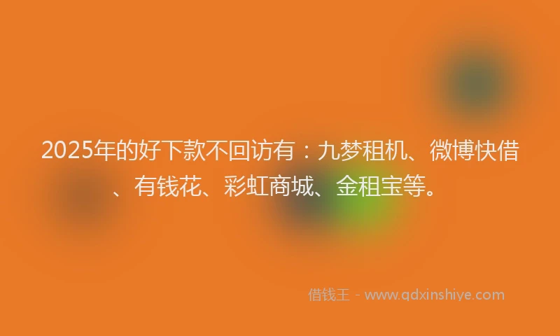 2025年的好下款不回访有：九梦租机、微博快借、有钱花、彩虹商城、金租宝等。