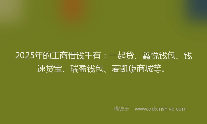 2025年的工商借钱千有：一起贷、鑫悦钱包、钱速贷宝、瑞盈钱包、麦凯旋商城等。