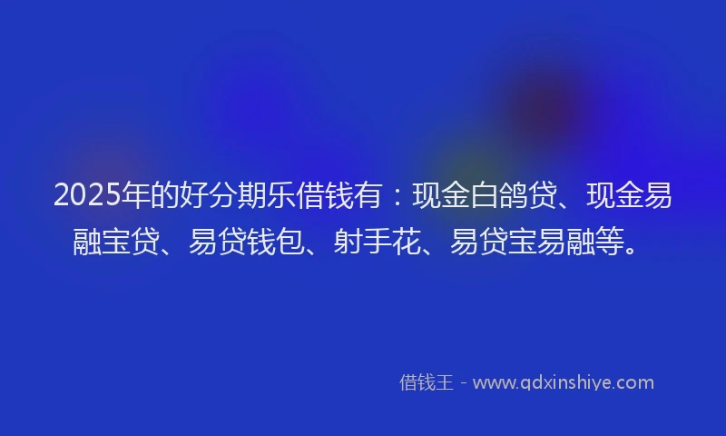 2025年的好分期乐借钱有：现金白鸽贷、现金易融宝贷、易贷钱包、射手花、易贷宝易融等。