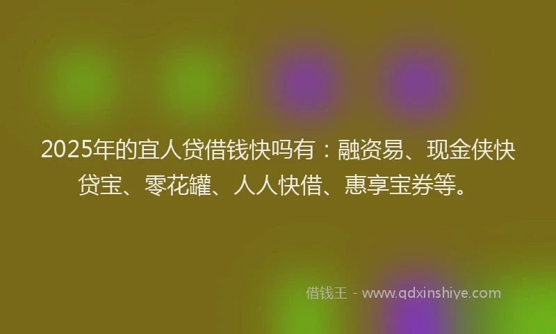 2025年的宜人贷借钱快吗有：融资易、现金侠快贷宝、零花罐、人人快借、惠享宝券等。
