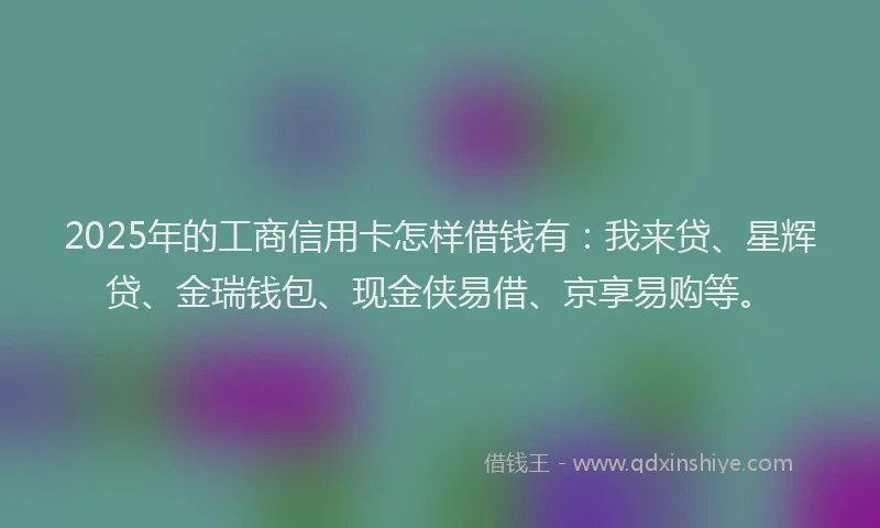2025年的工商信用卡怎样借钱有：我来贷、星辉贷、金瑞钱包、现金侠易借、京享易购等。
