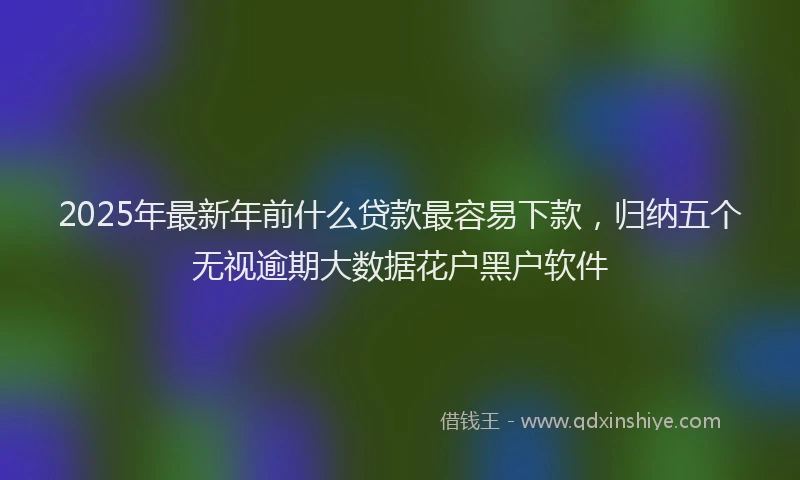 2025年最新年前什么贷款最容易下款，归纳五个无视逾期大数据花户黑户软件