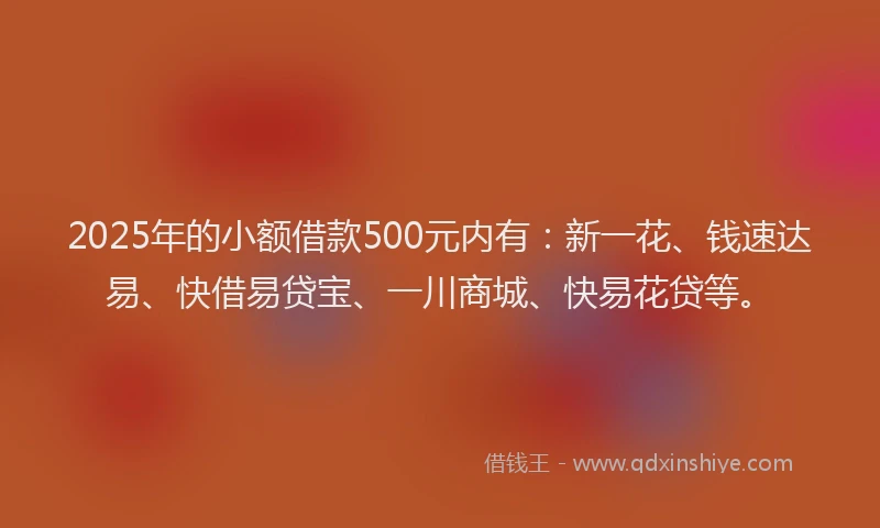 2025年的小额借款500元内有：新一花、钱速达易、快借易贷宝、一川商城、快易花贷等。
