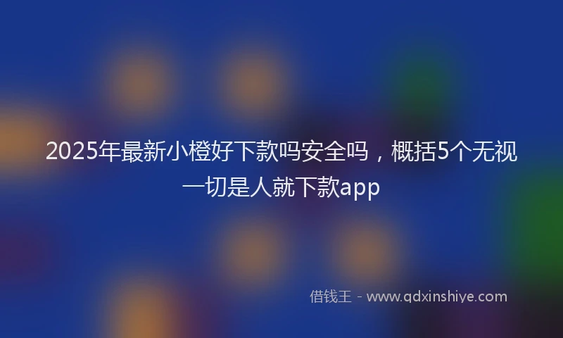2025年最新小橙好下款吗安全吗，概括5个无视一切是人就下款app