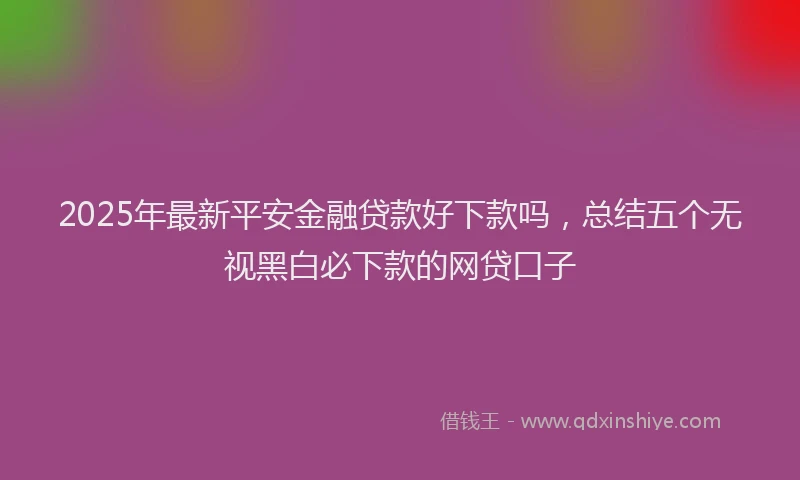 2025年最新平安金融贷款好下款吗，总结五个无视黑白必下款的网贷口子