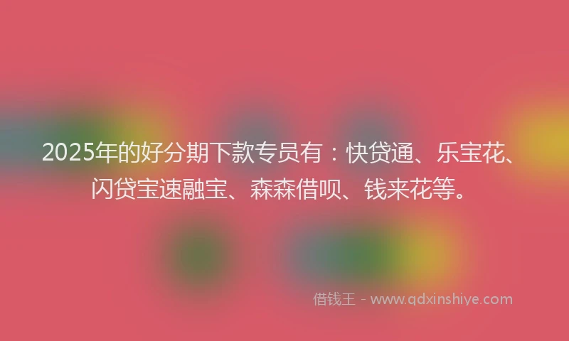 2025年的好分期下款专员有：快贷通、乐宝花、闪贷宝速融宝、森森借呗、钱来花等。