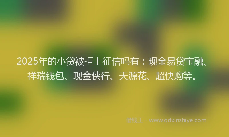 2025年的小贷被拒上征信吗有：现金易贷宝融、祥瑞钱包、现金侠行、天源花、超快购等。