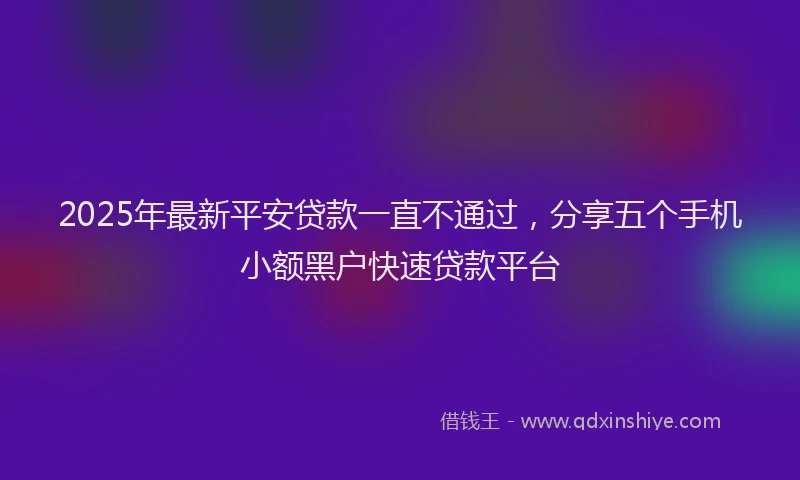 2025年最新平安贷款一直不通过，分享五个手机小额黑户快速贷款平台