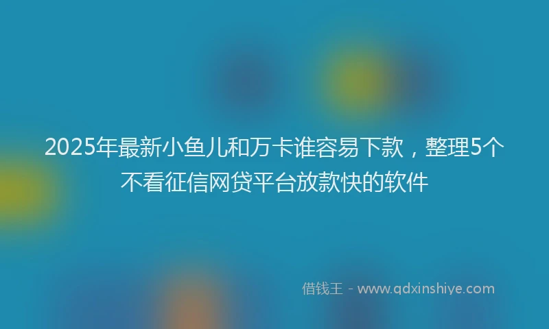 2025年最新小鱼儿和万卡谁容易下款，整理5个不看征信网贷平台放款快的软件