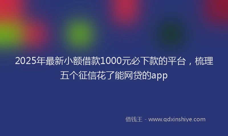 2025年最新小额借款1000元必下款的平台，梳理五个征信花了能网贷的app
