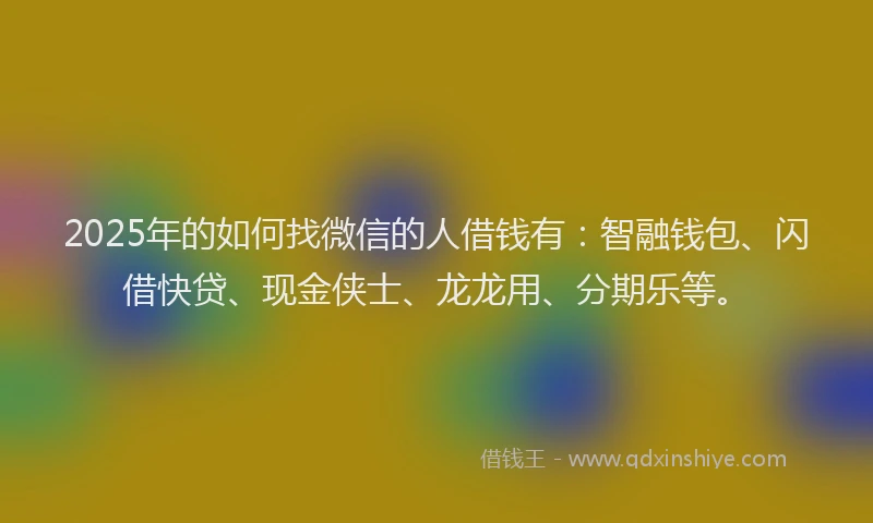 2025年的如何找微信的人借钱有：智融钱包、闪借快贷、现金侠士、龙龙用、分期乐等。