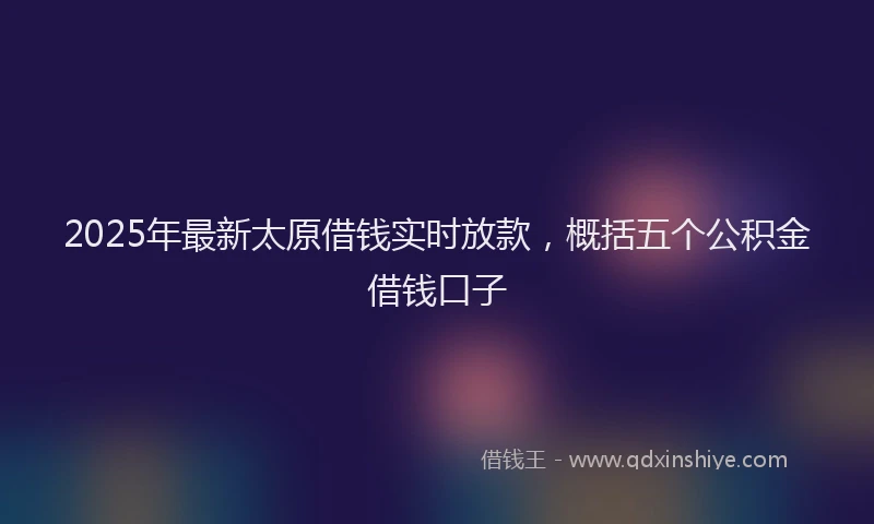 2025年最新太原借钱实时放款，概括五个公积金借钱口子