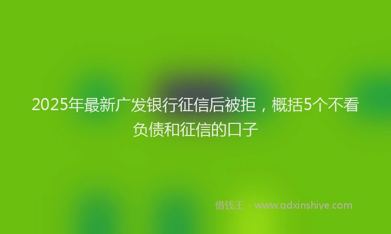 2025年最新广发银行征信后被拒，概括5个不看负债和征信的口子