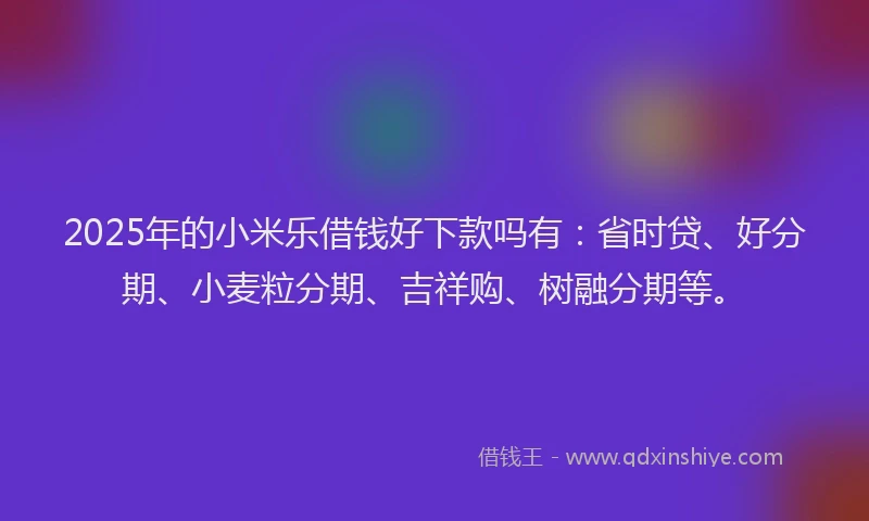 2025年的小米乐借钱好下款吗有：省时贷、好分期、小麦粒分期、吉祥购、树融分期等。