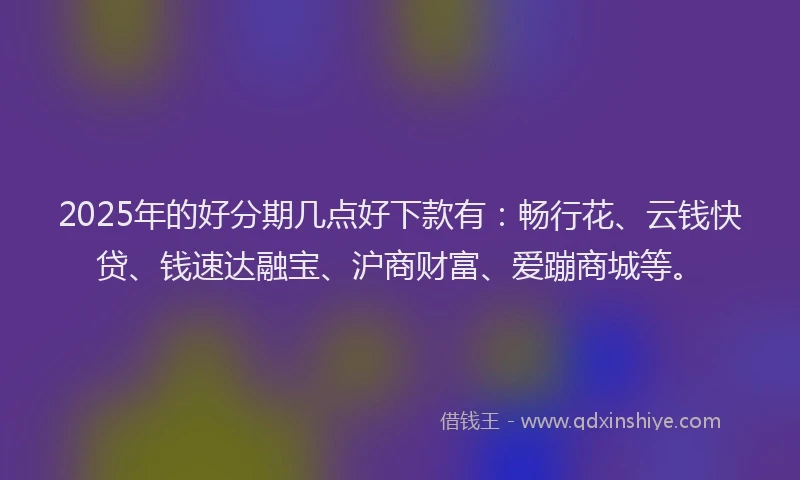 2025年的好分期几点好下款有：畅行花、云钱快贷、钱速达融宝、沪商财富、爱蹦商城等。