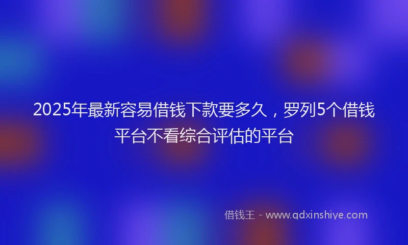 2025年最新容易借钱下款要多久，罗列5个借钱平台不看综合评估的平台