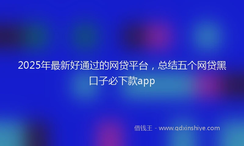 2025年最新好通过的网贷平台，总结五个网贷黑口子必下款app