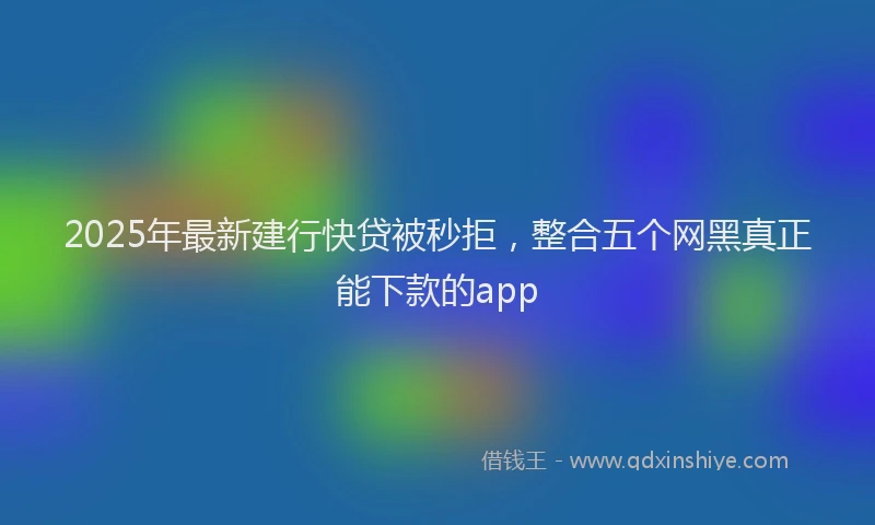 2025年最新建行快贷被秒拒，整合五个网黑真正能下款的app
