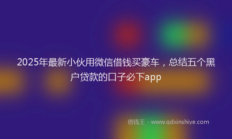 2025年最新小伙用微信借钱买豪车，总结五个黑户贷款的口子必下app