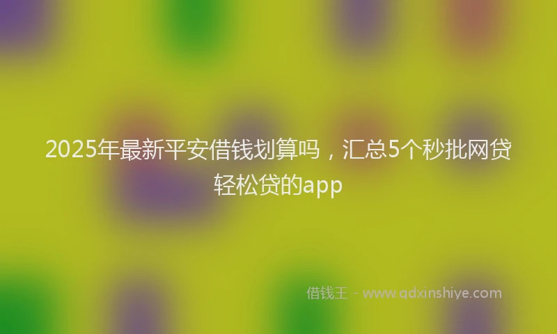 2025年最新平安借钱划算吗，汇总5个秒批网贷轻松贷的app