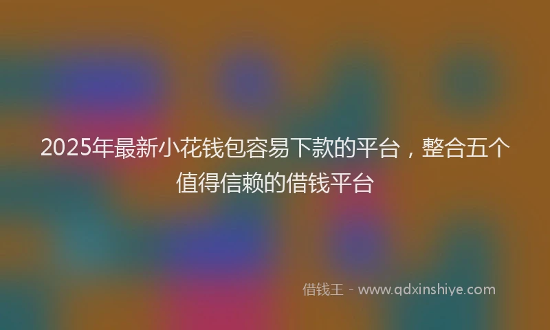2025年最新小花钱包容易下款的平台，整合五个值得信赖的借钱平台