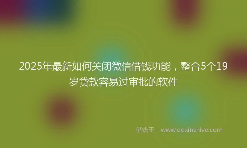 2025年最新如何关闭微信借钱功能，整合5个19岁贷款容易过审批的软件