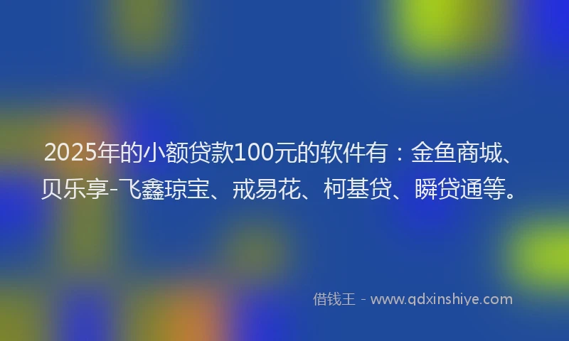 2025年的小额贷款100元的软件有：金鱼商城、贝乐享-飞鑫琼宝、戒易花、柯基贷、瞬贷通等。
