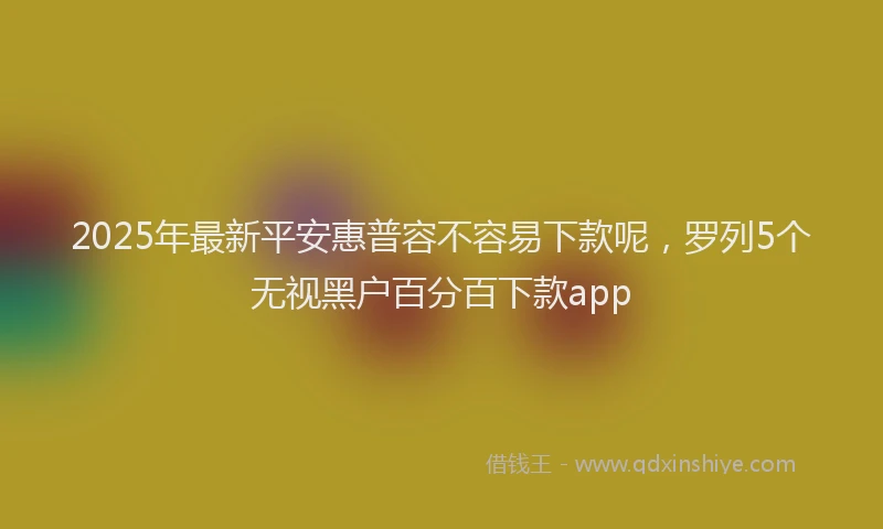 2025年最新平安惠普容不容易下款呢，罗列5个无视黑户百分百下款app