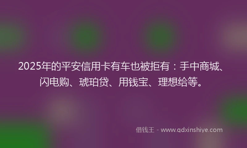 2025年的平安信用卡有车也被拒有：手中商城、闪电购、琥珀贷、用钱宝、理想给等。