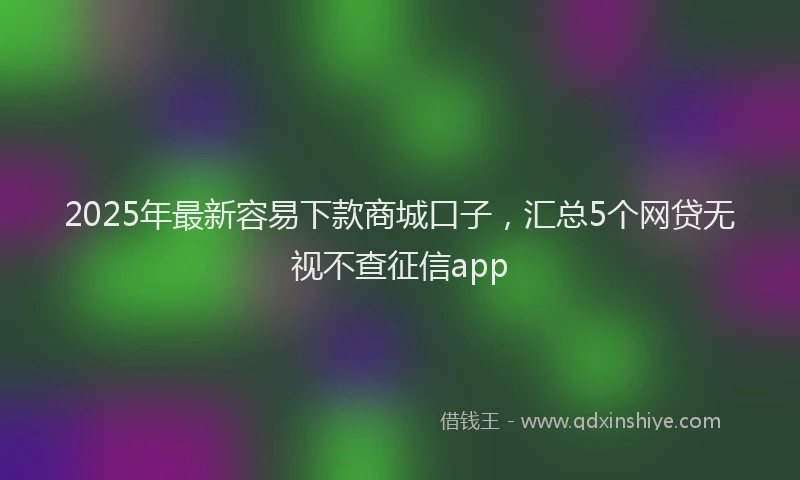 2025年最新容易下款商城口子，汇总5个网贷无视不查征信app