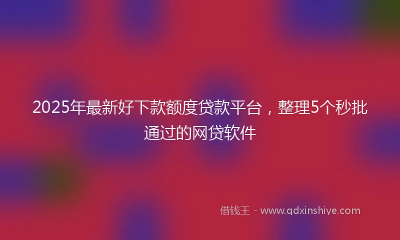 2025年最新好下款额度贷款平台，整理5个秒批通过的网贷软件