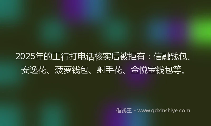 2025年的工行打电话核实后被拒有：信融钱包、安逸花、菠萝钱包、射手花、金悦宝钱包等。