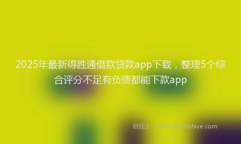 2025年最新得胜通借款贷款app下载，整理5个综合评分不足有负债都能下款app