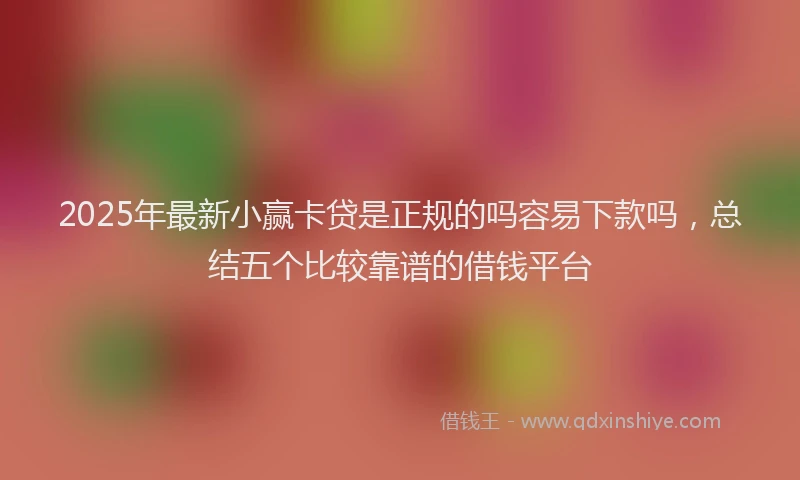 2025年最新小赢卡贷是正规的吗容易下款吗，总结五个比较靠谱的借钱平台