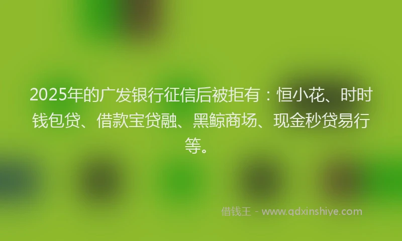 2025年的广发银行征信后被拒有：恒小花、时时钱包贷、借款宝贷融、黑鲸商场、现金秒贷易行等。