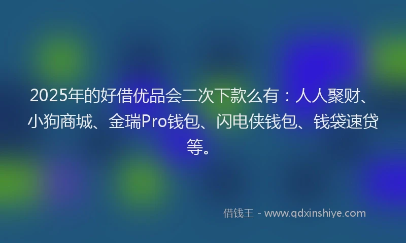 2025年的好借优品会二次下款么有：人人聚财、小狗商城、金瑞Pro钱包、闪电侠钱包、钱袋速贷等。