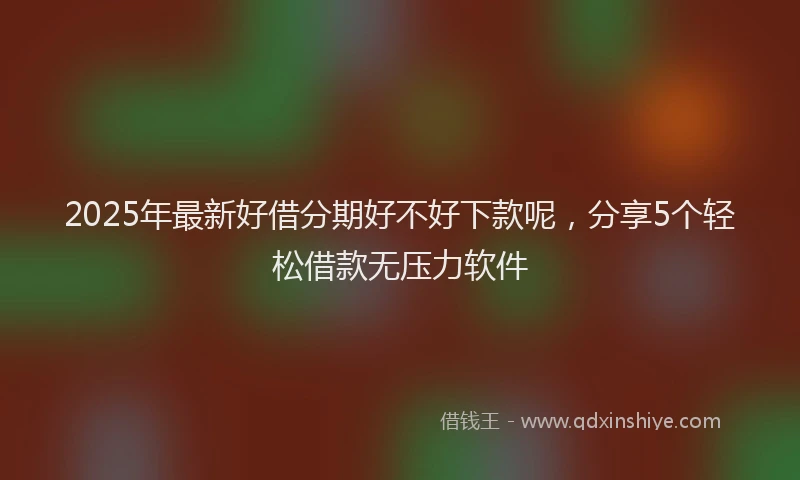 2025年最新好借分期好不好下款呢，分享5个轻松借款无压力软件