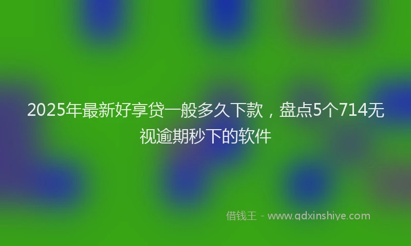 2025年最新好享贷一般多久下款，盘点5个714无视逾期秒下的软件