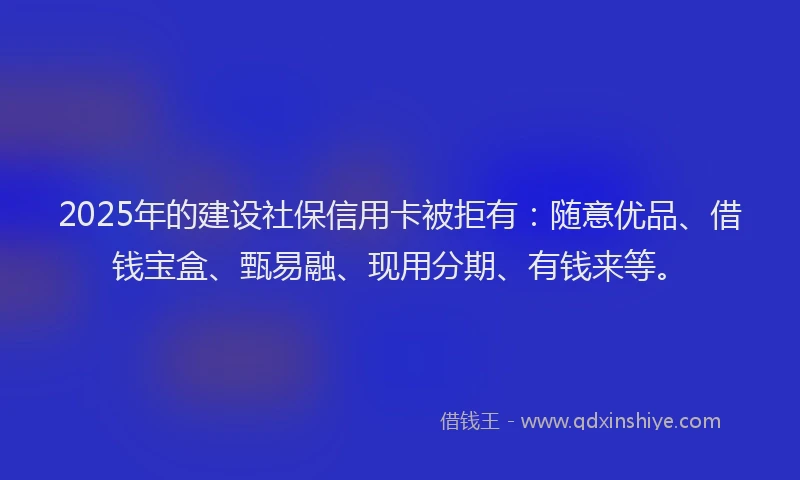 2025年的建设社保信用卡被拒有：随意优品、借钱宝盒、甄易融、现用分期、有钱来等。