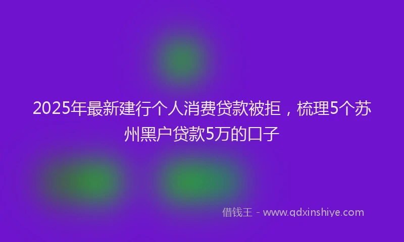 2025年最新建行个人消费贷款被拒，梳理5个苏州黑户贷款5万的口子