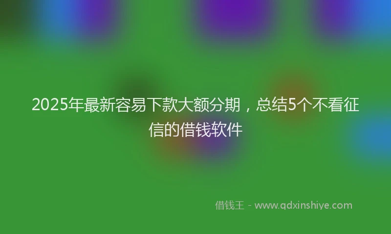 2025年最新容易下款大额分期，总结5个不看征信的借钱软件
